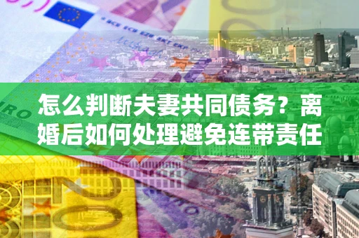 济南怎么判断夫妻共同债务？离婚后如何处理避免连带责任？