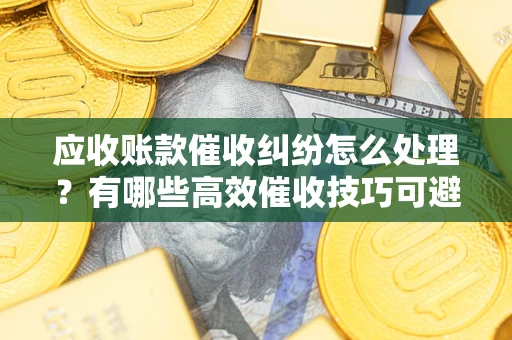 济南应收账款催收纠纷怎么处理？有哪些高效催收技巧可避免坏账？